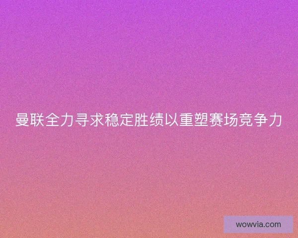 曼联全力寻求稳定胜绩以重塑赛场竞争力