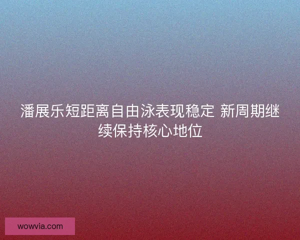 潘展乐短距离自由泳表现稳定 新周期继续保持核心地位