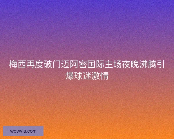 梅西再度破门迈阿密国际主场夜晚沸腾引爆球迷激情