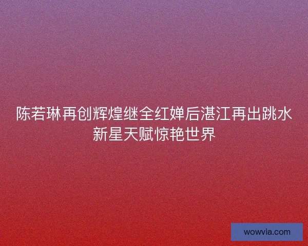 陈若琳再创辉煌继全红婵后湛江再出跳水新星天赋惊艳世界